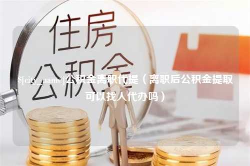 防城港公积金离职代提（离职后公积金提取可以找人代办吗）