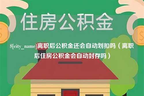 防城港离职后公积金还会自动划扣吗（离职后住房公积金会自动封存吗）