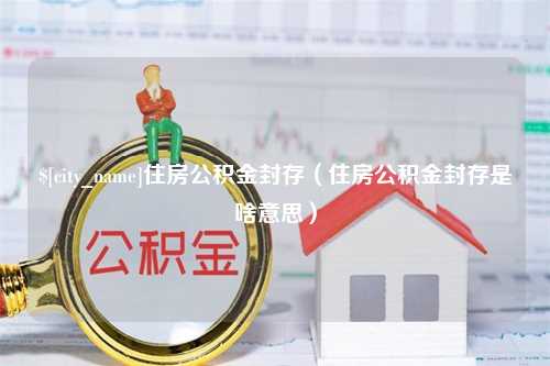 防城港住房公积金封存（住房公积金封存是啥意思）