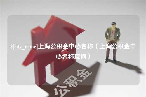 防城港上海公积金中心名称（上海公积金中心名称查询）