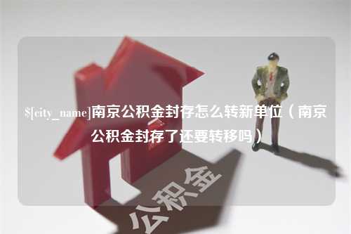 防城港南京公积金封存怎么转新单位（南京公积金封存了还要转移吗）