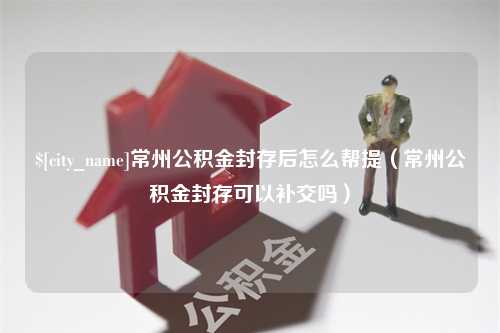 防城港常州公积金封存后怎么帮提（常州公积金封存可以补交吗）